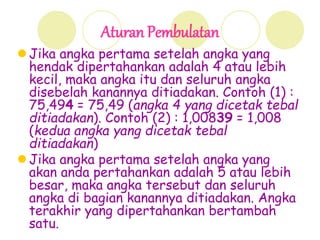 Aturan Pembulatan
 Jika angka pertama setelah angka yang
hendak dipertahankan adalah 4 atau lebih
kecil, maka angka itu dan seluruh angka
disebelah kanannya ditiadakan. Contoh (1) :
75,494 = 75,49 (angka 4 yang dicetak tebal
ditiadakan). Contoh (2) : 1,00839 = 1,008
(kedua angka yang dicetak tebal
ditiadakan)
 Jika angka pertama setelah angka yang
akan anda pertahankan adalah 5 atau lebih
besar, maka angka tersebut dan seluruh
angka di bagian kanannya ditiadakan. Angka
terakhir yang dipertahankan bertambah
satu.
 
