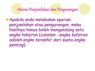 Aturan Penjumlahan dan Pengurangan
Apabila anda melakukan operasi
penjumlahan atau pengurangan, maka
hasilnya hanya boleh mengandung satu
angka taksiran (catatan : angka tafsiran
adalah angka terakhir dari suatu angka
penting).
 