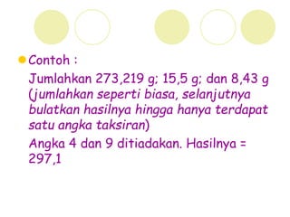 Contoh :
Jumlahkan 273,219 g; 15,5 g; dan 8,43 g
(jumlahkan seperti biasa, selanjutnya
bulatkan hasilnya hingga hanya terdapat
satu angka taksiran)
Angka 4 dan 9 ditiadakan. Hasilnya =
297,1
 
