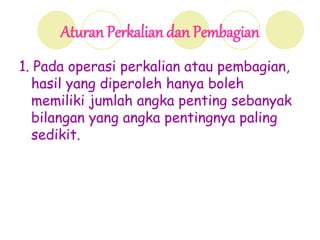 Aturan Perkalian dan Pembagian
1. Pada operasi perkalian atau pembagian,
hasil yang diperoleh hanya boleh
memiliki jumlah angka penting sebanyak
bilangan yang angka pentingnya paling
sedikit.
 