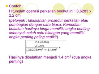  Contoh :
Hitunglah operasi perkalian berikut ini : 0,6283 x
2,2 cm
(petunjuk : lakukanlah prosedur perkalian atau
pembagian dengan cara biasa. Kemudian
bulatkan hasilnya hinga memiliki angka penting
sebanyak salah satu bilangan yang memiliki
angka penting paling sedikit)
Hasilnya dibulatkan menjadi 1,4 cm2 (dua angka
penting)
 