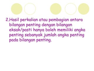 2.Hasil perkalian atau pembagian antara
bilangan penting dengan bilangan
eksak/pasti hanya boleh memiliki angka
penting sebanyak jumlah angka penting
pada bilangan penting.
 