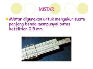 MISTAR
Mistar digunakan untuk mengukur suatu
panjang benda mempunyai batas
ketelitian 0,5 mm.
 