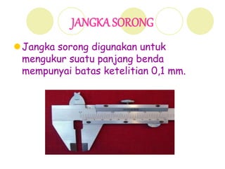 JANGKA SORONG
Jangka sorong digunakan untuk
mengukur suatu panjang benda
mempunyai batas ketelitian 0,1 mm.
 