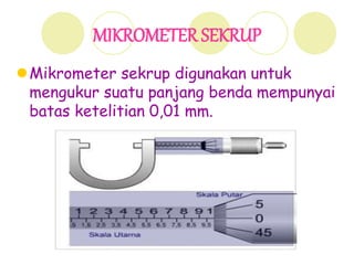 MIKROMETER SEKRUP
Mikrometer sekrup digunakan untuk
mengukur suatu panjang benda mempunyai
batas ketelitian 0,01 mm.
 