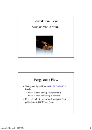 Pengukuran Flow
                                  Muhammad Arman




                                    Pengukuran Flow
                      • Mengukur laju aliran VOLUME/MASSA
                                 laju aliran VOLUME/MASSA
                        fluida :
                           – Dalam saluran tertutup (close conduit)
                           – Dalam saluran terbuka (open channel)
                      • Unit: liter/detik, liter/menit, kilogram/jam,
                                         ,            ,     g    j,
                        gallon/menit (GPM), m3/jam,




compiled by ar fot PTKAM                                                1
 