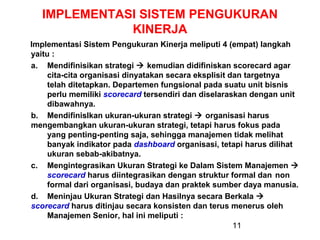IMPLEMENTASI SISTEM PENGUKURAN
KINERJA
Implementasi Sistem Pengukuran Kinerja meliputi 4 (empat) langkah
yaitu :
a. Mendifinisikan strategi  kemudian didifiniskan scorecard agar
cita-cita organisasi dinyatakan secara eksplisit dan targetnya
telah ditetapkan. Departemen fungsional pada suatu unit bisnis
perlu memiliki scorecard tersendiri dan diselaraskan dengan unit
dibawahnya.
b. MendifinisIkan ukuran-ukuran strategi  organisasi harus
mengembangkan ukuran-ukuran strategi, tetapi harus fokus pada
yang penting-penting saja, sehingga manajemen tidak melihat
banyak indikator pada dashboard organisasi, tetapi harus dilihat
ukuran sebab-akibatnya.
c. Mengintegrasikan Ukuran Strategi ke Dalam Sistem Manajemen 
scorecard harus diintegrasikan dengan struktur formal dan non
formal dari organisasi, budaya dan praktek sumber daya manusia.
d. Meninjau Ukuran Strategi dan Hasilnya secara Berkala 
scorecard harus ditinjau secara konsisten dan terus menerus oleh
Manajemen Senior, hal ini meliputi :
11

 