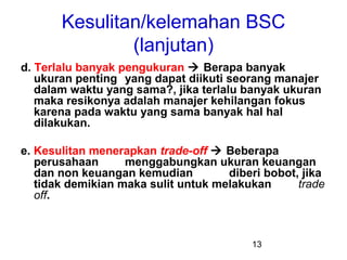 Kesulitan/kelemahan BSC
(lanjutan)
d. Terlalu banyak pengukuran  Berapa banyak
ukuran penting yang dapat diikuti seorang manajer
dalam waktu yang sama?, jika terlalu banyak ukuran
maka resikonya adalah manajer kehilangan fokus
karena pada waktu yang sama banyak hal hal
dilakukan.
e. Kesulitan menerapkan trade-off  Beberapa
perusahaan
menggabungkan ukuran keuangan
dan non keuangan kemudian
diberi bobot, jika
tidak demikian maka sulit untuk melakukan
trade
off.

13

 