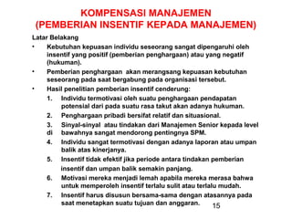 KOMPENSASI MANAJEMEN
(PEMBERIAN INSENTIF KEPADA MANAJEMEN)
Latar Belakang
•
Kebutuhan kepuasan individu seseorang sangat dipengaruhi oleh
insentif yang positif (pemberian penghargaan) atau yang negatif
(hukuman).
•
Pemberian penghargaan akan merangsang kepuasan kebutuhan
seseorang pada saat bergabung pada organisasi tersebut.
•
Hasil penelitian pemberian insentif cenderung:
1. Individu termotivasi oleh suatu penghargaan pendapatan
potensial dari pada suatu rasa takut akan adanya hukuman.
2. Penghargaan pribadi bersifat relatif dan situasional.
3. Sinyal-sinyal atau tindakan dari Manajemen Senior kepada level
di bawahnya sangat mendorong pentingnya SPM.
4. Individu sangat termotivasi dengan adanya laporan atau umpan
balik atas kinerjanya.
5. Insentif tidak efektif jika periode antara tindakan pemberian
insentif dan umpan balik semakin panjang.
6. Motivasi mereka menjadi lemah apabila mereka merasa bahwa
untuk memperoleh insentif terlalu sulit atau terlalu mudah.
7. Insentif harus disusun bersama-sama dengan atasannya pada
saat menetapkan suatu tujuan dan anggaran.
15

 