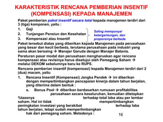 KARAKTERISTIK RENCANA PEMBERIAN INSENTIF
(KOMPENSASI) KEPADA MANAJEMEN
Paket pemberian paket insentif secara total kepada manajemen terdiri dari
3 (tiga) komponen, yaitu :
1. Gaji
Saling mempunyai
2. Tunjangan Pensiun dan Kesehatan
ketergantungan, dan
3. Kompensasi atau Insentif
proporsinya berbeda
Paket tersebut diatas yang diberikan kepada Manajemen pada perusahaan
yang besar dan kecil berbeda, terutama perusahaan pada industri yang
sama akan bersaing  Manajer Garuda dengan Manajer Batavia.
Peraturan pasar modal dan perusahaan mengharuskan agar rencana
kompensasi atau revisinya harus disetujui oleh Pemegang Saham 
melalui DEKOM sebelumnya baru ke RUPS.
Rencana pemberian insentif (kompensasi) kepada Manajemen terdiri dari 2
(dua) macam, yaitu
1. Rencana Insentif (Kompensasi) Jangka Pendek  ini diberikan
dengan mempertimbangkan pencapaian kinerja dalam tahun berjalan,
yang diterima dalam bentuk :
a. Bonus Pool  diberikan berdasarkan rumusan profitabilitas
perusahaan secara keseluruhan, kemudian ditetapkan
%tasenya
terhadap total laba atau per lembar
saham. Hal ini tidak
mempertimbangkan
peningkatan investasi yang berakibat
terhadap laba
tahun berjalan, tetapi sudah mempertimbangkan
hak dari pemegang saham. Metodenya :
16

 