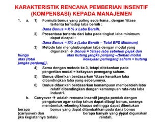 KARAKTERISTIK RENCANA PEMBERIAN INSENTIF
(KOMPENSASI) KEPADA MANAJEMEN
1.

a.

1)

Formula bonus yang paling sederhana , dengan %tase
tertentu terhadap laba bersih :
Dana Bonus = X % x Laba Bersih.
2) Prosentase tertentu dari laba pada tingkat laba minimum
dapat dicapai :
Dana Bonus = X% x (Laba Bersih – Total EPS Minimum)
3) Metode lain menghubungkan laba dengan modal yang
digunakan  Bonus = %tase laba sebelum pajak dan
bunga
atas hutang jangka panjang –{beban modal
atas (total
kekayaan pemegang saham + hutang
jangka panjang)}.
4) Sama dengan metode ke 3, tetapi ditekankan pada
pengertian modal = kekayaan pemegang saham.
5) Bonus diberikan berdasarkan %tase kenaikan laba
dibandingkan laba yang sebelumnya.
6) Bonus diberikan berdasarkan kemampuan memperoleh laba
relatif dibandingkan dengan kemampuan rata-rata laba
industri.
b. Carryover  adalah rencana insentif jangka pendek dengan
pengaturan agar setiap tahun dapat dibagi bonus, caranya
membentuk rekening khusus sehingga dapat ditentukan
berapa
bonus yang dapat ditambahkan pada dana bonus
(carryover) dan
berapa banyak yang 17
dapat digunakan
jika kegiatannya terlalu
rendah.

 