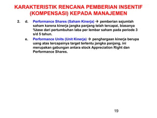 KARAKTERISTIK RENCANA PEMBERIAN INSENTIF
(KOMPENSASI) KEPADA MANAJEMEN
2.

d.

e.

Performance Shares (Saham Kinerja)  pemberian sejumlah
saham karena kinerja jangka panjang telah tercapai, biasanya
%tase dari pertumbuhan laba per lembar saham pada periode 3
s/d 5 tahun.
Performance Units (Unit Kinerja)  penghargaan kinerja berupa
uang atas tercapainya target tertentu jangka panjang, ini
merupakan gabungan antara stock Appreciation Right dan
Performance Shares.

19

 