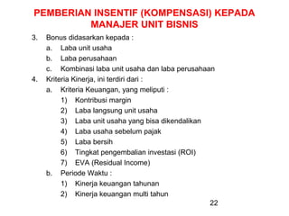 PEMBERIAN INSENTIF (KOMPENSASI) KEPADA
MANAJER UNIT BISNIS
3.

4.

Bonus didasarkan kepada :
a. Laba unit usaha
b. Laba perusahaan
c. Kombinasi laba unit usaha dan laba perusahaan
Kriteria Kinerja, ini terdiri dari :
a. Kriteria Keuangan, yang meliputi :
1) Kontribusi margin
2) Laba langsung unit usaha
3) Laba unit usaha yang bisa dikendalikan
4) Laba usaha sebelum pajak
5) Laba bersih
6) Tingkat pengembalian investasi (ROI)
7) EVA (Residual Income)
b. Periode Waktu :
1) Kinerja keuangan tahunan
2) Kinerja keuangan multi tahun
22

 