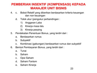 PEMBERIAN INSENTIF (KOMPENSASI) KEPADA
MANAJER UNIT BISNIS
4.

5.

6.

c.

Bobot Relatif yang diberikan berdasarkan kriteria keuangan
dan non keuangan
d. Tolok ukur (pengukur perbandingan :
1) Anggaran Laba
2) Kinerja masa lalu
3) Kinerja pesaing
Pendekatan Penentuan Bonus, yang terdiri dari :
a. Berdasarkan rumus
b. Subyektif
c. Kombinasi (gabungan) berdasarkan rumus dan subyektif
Bentuk Pembayaran Bonus, yang terdiri dari :
a. Tunai
b. Saham
c. Opsi Saham
d. Saham Fantom
e. Saham Kinerja
23

 