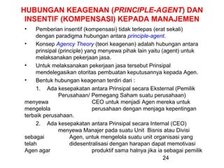 HUBUNGAN KEAGENAN (PRINCIPLE-AGENT) DAN
INSENTIF (KOMPENSASI) KEPADA MANAJEMEN
•

Pemberian insentif (kompensasi) tidak terlepas (erat sekali)
dengan paradigma hubungan antara principle-agent.
•
Konsep Agency Theory (teori keagenan) adalah hubungan antara
prinsipal (principle) yang menyewa pihak lain yaitu (agent) untuk
melaksanakan pekerjaan jasa.
•
Untuk melaksanakan pekerjaan jasa tersebut Prinsipal
mendelegasikan otoritas pembuatan keputusannya kepada Agen.
•
Bentuk hubungan keagenan terdiri dari :
1. Ada kesepakatan antara Prinsipal secara Eksternal (Pemilik
Perusahaan/ Pemegang Saham suatu perusahaan)
menyewa
CEO untuk menjadi Agen mereka untuk
mengelola
perusahaan dengan menjaga kepentingan
terbaik perusahaan.
2. Ada kesepakatan antara Prinsipal secara Internal (CEO)
menyewa Manajer pada suatu Unit Bisnis atau Divisi
sebagai
Agen, untuk mengelola suatu unit organisasi yang
telah
didesentralisasi dengan harapan dapat memotivasi
Agen agar
produktif sama halnya jika ia sebagai pemilik
24

 