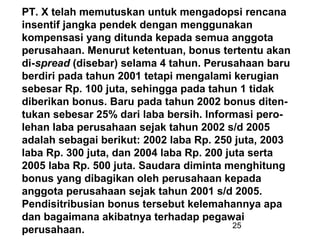 PT. X telah memutuskan untuk mengadopsi rencana
insentif jangka pendek dengan menggunakan
kompensasi yang ditunda kepada semua anggota
perusahaan. Menurut ketentuan, bonus tertentu akan
di-spread (disebar) selama 4 tahun. Perusahaan baru
berdiri pada tahun 2001 tetapi mengalami kerugian
sebesar Rp. 100 juta, sehingga pada tahun 1 tidak
diberikan bonus. Baru pada tahun 2002 bonus ditentukan sebesar 25% dari laba bersih. Informasi perolehan laba perusahaan sejak tahun 2002 s/d 2005
adalah sebagai berikut: 2002 laba Rp. 250 juta, 2003
laba Rp. 300 juta, dan 2004 laba Rp. 200 juta serta
2005 laba Rp. 500 juta. Saudara diminta menghitung
bonus yang dibagikan oleh perusahaan kepada
anggota perusahaan sejak tahun 2001 s/d 2005.
Pendisitribusian bonus tersebut kelemahannya apa
dan bagaimana akibatnya terhadap pegawai
25
perusahaan.

 