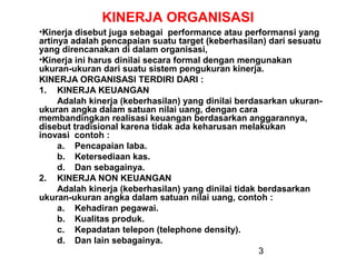 KINERJA ORGANISASI
•Kinerja disebut juga sebagai performance atau performansi yang
artinya adalah pencapaian suatu target (keberhasilan) dari sesuatu
yang direncanakan di dalam organisasi,
•Kinerja ini harus dinilai secara formal dengan mengunakan
ukuran-ukuran dari suatu sistem pengukuran kinerja.
KINERJA ORGANISASI TERDIRI DARI :
1. KINERJA KEUANGAN
Adalah kinerja (keberhasilan) yang dinilai berdasarkan ukuranukuran angka dalam satuan nilai uang, dengan cara
membandingkan realisasi keuangan berdasarkan anggarannya,
disebut tradisional karena tidak ada keharusan melakukan
inovasi contoh :
a. Pencapaian laba.
b. Ketersediaan kas.
d. Dan sebagainya.
2. KINERJA NON KEUANGAN
Adalah kinerja (keberhasilan) yang dinilai tidak berdasarkan
ukuran-ukuran angka dalam satuan nilai uang, contoh :
a. Kehadiran pegawai.
b. Kualitas produk.
c. Kepadatan telepon (telephone density).
d. Dan lain sebagainya.
3

 