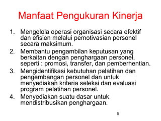 Manfaat Pengukuran Kinerja
1. Mengelola operasi organisasi secara efektif
dan efisien melalui pemotivasian personel
secara maksimum.
2. Membantu pengambilan keputusan yang
berkaitan dengan penghargaan personel,
seperti : promosi, transfer, dan pemberhentian.
3. Mengidentifikasi kebutuhan pelatihan dan
pengembangan personel dan untuk
menyediakan kriteria seleksi dan evaluasi
program pelatihan personel.
4. Menyediakan suatu dasar untuk
mendistribusikan penghargaan.
5

 