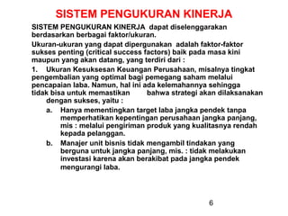 SISTEM PENGUKURAN KINERJA
SISTEM PENGUKURAN KINERJA dapat diselenggarakan
berdasarkan berbagai faktor/ukuran.
Ukuran-ukuran yang dapat dipergunakan adalah faktor-faktor
sukses penting (critical success factors) baik pada masa kini
maupun yang akan datang, yang terdiri dari :
1. Ukuran Kesuksesan Keuangan Perusahaan, misalnya tingkat
pengembalian yang optimal bagi pemegang saham melalui
pencapaian laba. Namun, hal ini ada kelemahannya sehingga
tidak bisa untuk memastikan
bahwa strategi akan dilaksanakan
dengan sukses, yaitu :
a. Hanya mementingkan target laba jangka pendek tanpa
memperhatikan kepentingan perusahaan jangka panjang,
mis : melalui pengiriman produk yang kualitasnya rendah
kepada pelanggan.
b. Manajer unit bisnis tidak mengambil tindakan yang
berguna untuk jangka panjang, mis. : tidak melakukan
investasi karena akan berakibat pada jangka pendek
mengurangi laba.

6

 