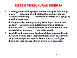 SISTEM PENGUKURAN KINERJA
1. c. Menggunakan laba jangka pendek sebagai satu-satunya
tujuan,
sehingga terjadi distorsi komunikasi dengan
Manajer Senior yang
berakibat menetapkan target yang
mudah dicapai saja.
d. Pengendalian keuangan yang ketat dapat memotivasi
Manajer
untuk memanipulasi data dengan berbagai
tindakan, mis. :
memilih metode akuntansi tertentu atau
menyediakan informasi yang tidak akurat.
2. Menilai kesuksesan organisasi melalui pengukuran kinerja
ibaratnya melihat panel instrument pada dash board mobil
yang mempunyai berbagai indikator operasi, sehingga
diperlukan juga adanya ukuran kinerja non keuangan.

7

 