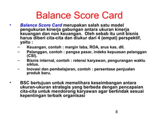 Balance Score Card
•

Balance Score Card merupakan salah satu model
pengukuran kinerja gabungan antara ukuran kinerja
keuangan dan non keuangan. Oleh sebab itu unit bisnis
harus diberi cita-cita dan diukur dari 4 (empat) perspektif,
yaitu :
–
–
–
–

•

Keuangan, contoh : margin laba, ROA, arus kas, dll.
Pelanggan, contoh : pangsa pasar, indeks kepuasan pelanggan
(CSI).
Bisnis internal, contoh : retensi karyawan, pengurangan waktu
siklus.
Inovasi dan pembelajaran, contoh : persentase penjualan
produk baru.

BSC bertujuan untuk memelihara keseimbangan antara
ukuran-ukuran strategis yang berbeda dengan pencapaian
cita-cita untuk mendorong karyawan agar bertindak sesuai
kepentingan terbaik organisasi

8

 