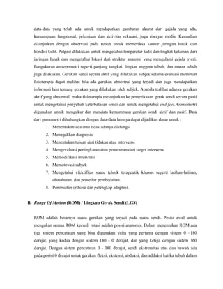 data-data yang telah ada untuk mendapatkan gambaran akurat dari gejala yang ada,
kemampuan fungsional, pekerjaan dan aktivitas rekreasi, juga riwayat medis. Kemudian
dilanjutkan dengan observasi pada tubuh untuk memeriksa kontur jaringan lunak dan
kondisi kulit. Palpasi dilakukan untuk mengetahui temperatur kulit dan tingkat kelainan dari
jaringan lunak dan mengetahui lokasi dari struktur anatomi yang mengalami gejala nyeri.
Pengukuran antropometri seperti panjang tungkai, lingkar anggota tubuh, dan massa tubuh
juga dilakukan. Gerakan sendi secara aktif yang dilakukan subjek selama evaluasi membuat
fisioterapis dapat melihat bila ada gerakan abnormal yang terjadi dan juga mendapatkan
informasi lain tentang gerakan yang dilakukan oleh subjek. Apabila terlihat adanya gerakan
aktif yang abnormal, maka fisioterapis melanjutkan ke pemeriksaan gerak sendi secara pasif
untuk mengetahui penyebab keterbatasan sendi dan untuk mengetahui end-feel. Goniometri
digunakan untuk mengukur dan mendata kemampuan gerakan sendi aktif dan pasif. Data
dari goniometri dihubungkan dengan data-data lainnya dapat dijadikan dasar untuk :
1. Menentukan ada atau tidak adanya disfungsi
2. Menegakkan diagnosis
3. Menentukan tujuan dari tidakan atau intervensi
4. Mengevaluasi peningkatan atau penurunan dari target intervensi
5. Memodifikasi intervensi
6. Memotovasi subjek
7. Mengetahui efektifitas suatu tehnik terapeutik khusus seperti latihan-latihan,
obatobatan, dan prosedur pembedahan.
8. Pembuatan orthose dan pelengkap adaptasi.
B. Range Of Motion (ROM) / Lingkup Gerak Sendi (LGS)
ROM adalah besarnya suatu gerakan yang terjadi pada suatu sendi. Posisi awal untuk
mengukur semua ROM kecuali rotasi adalah posisi anatomis. Dalam menentukan ROM ada
tiga sistem pencatatan yang bisa digunakan yaitu yang pertama dengan sistem 0 –180
derajat, yang kedua dengan sistem 180 - 0 derajat, dan yang ketiga dengan sistem 360
derajat. Dengan sistem pencatatan 0 - 180 derajat, sendi ekstremitas atas dan bawah ada
pada posisi 0 derajat untuk gerakan fleksi, ekstensi, abduksi, dan adduksi ketika tubuh dalam
 
