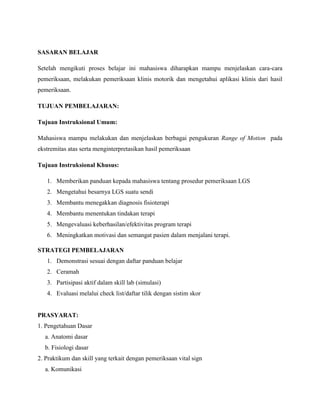 SASARAN BELAJAR
Setelah mengikuti proses belajar ini mahasiswa diharapkan mampu menjelaskan cara-cara
pemeriksaan, melakukan pemeriksaan klinis motorik dan mengetahui aplikasi klinis dari hasil
pemeriksaan.
TUJUAN PEMBELAJARAN:
Tujuan Instruksional Umum:
Mahasiswa mampu melakukan dan menjelaskan berbagai pengukuran Range of Motion pada
ekstremitas atas serta menginterpretasikan hasil pemeriksaan
Tujuan Instruksional Khusus:
1. Memberikan panduan kepada mahasiswa tentang prosedur pemeriksaan LGS
2. Mengetahui besarnya LGS suatu sendi
3. Membantu menegakkan diagnosis fisioterapi
4. Membantu menentukan tindakan terapi
5. Mengevaluasi keberhasilan/efektivitas program terapi
6. Meningkatkan motivasi dan semangat pasien dalam menjalani terapi.
STRATEGI PEMBELAJARAN
1. Demonstrasi sesuai dengan daftar panduan belajar
2. Ceramah
3. Partisipasi aktif dalam skill lab (simulasi)
4. Evaluasi melalui check list/daftar tilik dengan sistim skor
PRASYARAT:
1. Pengetahuan Dasar
a. Anatomi dasar
b. Fisiologi dasar
2. Praktikum dan skill yang terkait dengan pemeriksaan vital sign
a. Komunikasi
 