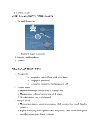 b. Informed consent
MEDIA DAN ALAT BANTU PEMBELAJARAN
1. Universal Goniometer
Gambar 1. Ragam Goniometer
2. Formulir Hasil Pengukuran
3. Alat tulis
PELAKSANAAN PENGUKURAN
1. Persiapan alat
a. Menyiapkan meja/bed/kursi untuk pemeriksaan.
b. Menyiapkan goniometer
c. Menyiapkan alat pencatat hasil pengukuran LGS
2. Persiapan terapis
d. Membersihkan tangan sebelum melakukan pengukuran
e. Melepas semua perhiasan/asesoris yang ada di tangan.
f. Memakai pakaian yang bersih dan rapih.
3. Persiapan pasien
c. Mengatur posisi pasien yang nyaman, segmen tubuh yang diperiksa mudah dijangkau
pemeriksa.
d. Segmen tubuh yang akan diperiksa bebas dari pakaian, tetapi secara umum pasien
masih berpakaian sesuai dengan kesopanan
 