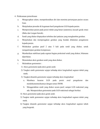 4. Pelaksanaan pemeriksaan
a. Mengucapkan salam, memperkenalkan diri dan meminta persetujuan pasien secara
lisan.
b. Menjelaskan prosedur & kegunaan hasil pengukuran LGS kepada pasien.
c. Memposisikan pasien pada posisi tubuh yang benar (anatomis), kecuali gerak rotasi
(Bahu dan Lengan bawah).
d. Sendi yang diukur diupayakan terbebas dari pakaian yang menghambat gerakan.
e. Menjelaskan dan memperagakan gerakan yang hendak dilakukan pengukuran
kepada pasien.
f. Melakukan gerakan pasif 2 atau 3 kali pada sendi yang diukur, untuk
mengantisipasi gerakan kompensasi.
g. Memberikan stabilisasi pada segmen bagian proksimal sendi yang diukur, bilamana
diperlukan.
h. Menentukan aksis gerakan sendi yang akan diukur.
i. Meletakkan goniometer :
1) Aksis goniometer pada aksis gerak sendi.
2) Tangkai statik goniometer sejajar terhadap aksis longitudinal segmen tubuh yang
statik.
3) Tangkai dinamik goniometer sejajar terhadap aksis longitudinal
a. Membaca besaran LGS pada posisi awal pengukuran dan
mendokumentasikannya dengan notasi ISOM.
b. Menggerakkan sendi yang diukur secara pasif, sampai LGS maksimal yang
ada. Memposisikan goniometer pada LGS maksimal sebagai berikut:
4) Aksis goniometer pada aksis gerak sendi.
5) Tangkai statik goniometer sejajar terhadap aksis longitudinal segmen tubuh yang
statik.
6) Tangkai dinamik goniometer sejajar terhadap aksis longitudinal segmen tubuh
yang bergerak.
 