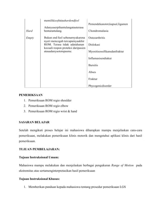memilikisoftatauhardendfeel
Pemendekanotot,kapsul,ligamen
Adanyaserpihantulangatauterasa
Hard benturantulang. Chondromalasia
Empty Bukan end feel sebenarnyakarena Osteoarthritis
nyeri mencegah tercapainyaakhir
ROM. Terasa tidak adatahanan Dislokasi
kecuali respon proteksi daripasien
atauadanyaototspasme. Myositisossifikansdanfraktur
Inflamasisendiakut
Bursitis
Abses
Fraktur
Phycogenicdisorder
PEMERIKSAAN
1. Pemeriksaan ROM regio shoulder
2. Pemeriksaan ROM regio elbow
3. Pemeriksaan ROM regio wrist & hand
SASARAN BELAJAR
Setelah mengikuti proses belajar ini mahasiswa diharapkan mampu menjelaskan cara-cara
pemeriksaan, melakukan pemeriksaan klinis motorik dan mengetahui aplikasi klinis dari hasil
pemeriksaan.
TUJUAN PEMBELAJARAN:
Tujuan Instruksional Umum:
Mahasiswa mampu melakukan dan menjelaskan berbagai pengukuran Range of Motion pada
ekstremitas atas sertamenginterpretasikan hasil pemeriksaan
Tujuan Instruksional Khusus:
1. Memberikan panduan kepada mahasiswa tentang prosedur pemeriksaan LGS
 