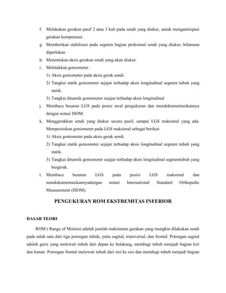 f. Melakukan gerakan pasif 2 atau 3 kali pada sendi yang diukur, untuk mengantisipasi
gerakan kompensasi.
g. Memberikan stabilisasi pada segmen bagian proksimal sendi yang diukur, bilamana
diperlukan.
h. Menentukan aksis gerakan sendi yang akan diukur.
i. Meletakkan goniometer :
1) Aksis goniometer pada aksis gerak sendi.
2) Tangkai statik goniometer sejajar terhadap aksis longitudinal segmen tubuh yang
statik.
3) Tangkai dinamik goniometer sejajar terhadap aksis longitudinal
j. Membaca besaran LGS pada posisi awal pengukuran dan mendokumentasikannya
dengan notasi ISOM.
k. Menggerakkan sendi yang diukur secara pasif, sampai LGS maksimal yang ada.
Memposisikan goniometer pada LGS maksimal sebagai berikut:
1) Aksis goniometer pada aksis gerak sendi.
2) Tangkai statik goniometer sejajar terhadap aksis longitudinal segmen tubuh yang
statik.
3) Tangkai dinamik goniometer sejajar terhadap aksis longitudinal segmentubuh yang
bergerak.
l. Membaca besaran LGS pada posisi LGS maksimal dan
mendokumentasikannyadengan notasi International Standard Orthopedic
Measurement (ISOM).
PENGUKURAN ROM EKSTREMITAS INFERIOR
DASAR TEORI
ROM ( Range of Motion) adalah jumlah maksimum gerakan yang mungkin dilakukan sendi
pada salah satu dari tiga potongan tubuh, yaitu sagital, transversal, dan frontal. Potongan sagital
adalah garis yang melewati tubuh dari depan ke belakang, membagi tubuh menjadi bagian kiri
dan kanan. Potongan frontal melewati tubuh dari sisi ke sisi dan membagi tubuh menjadi bagian
 