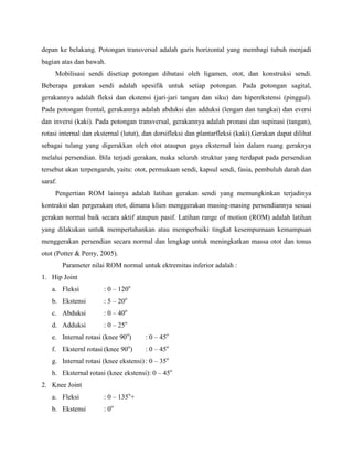 depan ke belakang. Potongan transversal adalah garis horizontal yang membagi tubuh menjadi
bagian atas dan bawah.
Mobilisasi sendi disetiap potongan dibatasi oleh ligamen, otot, dan konstruksi sendi.
Beberapa gerakan sendi adalah spesifik untuk setiap potongan. Pada potongan sagital,
gerakannya adalah fleksi dan ekstensi (jari-jari tangan dan siku) dan hiperekstensi (pinggul).
Pada potongan frontal, gerakannya adalah abduksi dan adduksi (lengan dan tungkai) dan eversi
dan inversi (kaki). Pada potongan transversal, gerakannya adalah pronasi dan supinasi (tangan),
rotasi internal dan eksternal (lutut), dan dorsifleksi dan plantarfleksi (kaki).Gerakan dapat dilihat
sebagai tulang yang digerakkan oleh otot ataupun gaya eksternal lain dalam ruang geraknya
melalui persendian. Bila terjadi gerakan, maka seluruh struktur yang terdapat pada persendian
tersebut akan terpengaruh, yaitu: otot, permukaan sendi, kapsul sendi, fasia, pembuluh darah dan
saraf.
Pengertian ROM lainnya adalah latihan gerakan sendi yang memungkinkan terjadinya
kontraksi dan pergerakan otot, dimana klien menggerakan masing-masing persendiannya sesuai
gerakan normal baik secara aktif ataupun pasif. Latihan range of motion (ROM) adalah latihan
yang dilakukan untuk mempertahankan atau memperbaiki tingkat kesempurnaan kemampuan
menggerakan persendian secara normal dan lengkap untuk meningkatkan massa otot dan tonus
otot (Potter & Perry, 2005).
Parameter nilai ROM normal untuk ektremitas inferior adalah :
1. Hip Joint
a. Fleksi : 0 – 120o
b. Ekstensi : 5 – 20o
c. Abduksi : 0 – 40o
d. Adduksi : 0 – 25o
e. Internal rotasi (knee 90o
) : 0 – 45o
f. Eksternl rotasi (knee 90o
) : 0 – 45o
g. Internal rotasi (knee ekstensi) : 0 – 35o
h. Eksternal rotasi (knee ekstensi): 0 – 45o
2. Knee Joint
a. Fleksi : 0 – 135o
+
b. Ekstensi : 0o
 