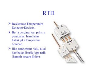 RTD Resistance Temperature Detector/Devices. Berja berdasarkan prinsip perubahan hambatan listrik jika temperatur berubah. Jika temperatur naik, nilai hambatan listrik juga naik (hampir secara linier). 