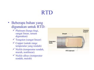 RTD Beberapa bahan yang digunakan untuk RTD: Platinum (harga tingi, sangat linear, umum digunakan) Tungsten (sangat linear) Copper (untuk range temperatur yang rendah) Nickle (temperatur rendah, murah, nonlinear) Nickle alloys (temperatur rendah, murah) 
