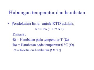 Hubungan temperatur dan hambatan Pendekatan linier untuk RTD adalah: Rt = Ro (1 +   T) Dimana : Rt = Hambatan pada temperatur T (  Ro = Hambatan pada temperatur 0 °C (   Koefisien hambatan (  °C) 
