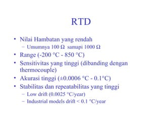 RTD Nilai Hambatan yang rendah Umumnya 100     samapi 1000     Range (-200 °C - 850 °C) Sensitivitas yang tinggi (dibanding dengan thermocouple) Akurasi tinggi (±0.0006 °C - 0.1°C) Stabilitas dan repeatabilitas yang tinggi Low drift (0.0025 °C/year) Industrial models drift < 0.1 °C/year 