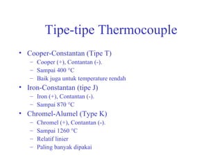 Tipe-tipe Thermocouple Cooper-Constantan (Tipe T) Cooper (+), Contantan (-). Sampai 400 °C Baik juga untuk temperature rendah Iron-Constantan (tipe J) Iron (+), Contantan (-). Sampai 870 °C Chromel-Alumel (Type K) Chromel (+), Contantan (-). Sampai 1260 °C Relatif linier Paling banyak dipakai 