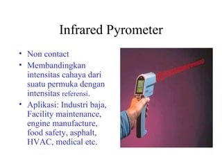Infrared Pyrometer Non contact Membandingkan intensitas cahaya dari suatu permuka dengan intensitas  referensi . Aplikasi: Industri baja, Facility maintenance, engine manufacture,  food safety, asphalt, HVAC, medical etc. 