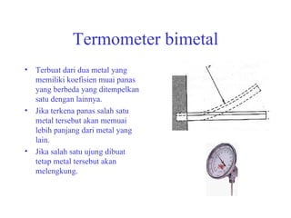 Termometer bimetal Terbuat dari dua metal yang memiliki koefisien muai panas yang berbeda yang ditempelkan satu dengan lainnya. Jika terkena panas salah satu metal tersebut akan memuai lebih panjang dari metal yang lain. Jika salah satu ujung dibuat tetap metal tersebut akan melengkung. 