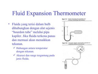 Fluid Expansion Thermometer Fluida yang terisi dalam bulb dihubungkan dengan alat sejenis “bourdon tube” melalui pipa kapiler. Jika fluida terkena panas dan memuai akan menaikkan tekanan. Hubungan antara temperatur dengan tekanan. Akurasi dan range tergantung pada jenis fluida. 