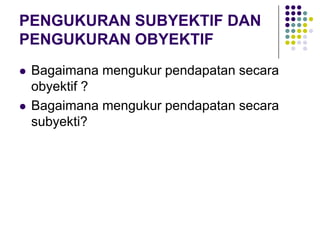 PENGUKURAN SUBYEKTIF DAN
PENGUKURAN OBYEKTIF
 Bagaimana mengukur pendapatan secara
obyektif ?
 Bagaimana mengukur pendapatan secara
subyekti?
 