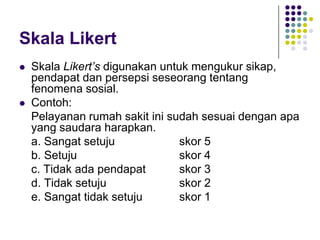 Skala Likert
 Skala Likert’s digunakan untuk mengukur sikap,
pendapat dan persepsi seseorang tentang
fenomena sosial.
 Contoh:
Pelayanan rumah sakit ini sudah sesuai dengan apa
yang saudara harapkan.
a. Sangat setuju skor 5
b. Setuju skor 4
c. Tidak ada pendapat skor 3
d. Tidak setuju skor 2
e. Sangat tidak setuju skor 1
 