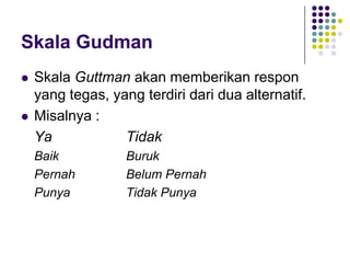 Skala Gudman
 Skala Guttman akan memberikan respon
yang tegas, yang terdiri dari dua alternatif.
 Misalnya :
Ya Tidak
Baik Buruk
Pernah Belum Pernah
Punya Tidak Punya
 