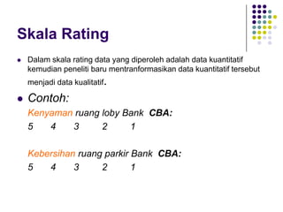 Skala Rating
 Dalam skala rating data yang diperoleh adalah data kuantitatif
kemudian peneliti baru mentranformasikan data kuantitatif tersebut
menjadi data kualitatif.
 Contoh:
Kenyaman ruang loby Bank CBA:
5 4 3 2 1
Kebersihan ruang parkir Bank CBA:
5 4 3 2 1
 