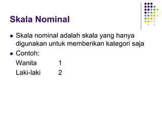 Skala Nominal
 Skala nominal adalah skala yang hanya
digunakan untuk memberikan kategori saja
 Contoh:
Wanita 1
Laki-laki 2
 