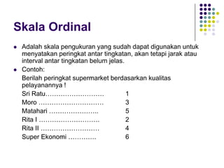 Skala Ordinal
 Adalah skala pengukuran yang sudah dapat digunakan untuk
menyatakan peringkat antar tingkatan, akan tetapi jarak atau
interval antar tingkatan belum jelas.
 Contoh:
Berilah peringkat supermarket berdasarkan kualitas
pelayanannya !
Sri Ratu……………………… 1
Moro ………………………… 3
Matahari ………………….. 5
Rita I ………………………. 2
Rita II ……………………… 4
Super Ekonomi …………. 6
 