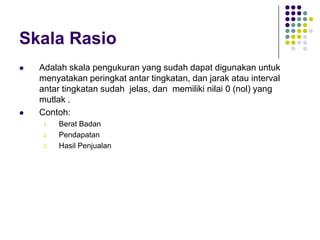 Skala Rasio
 Adalah skala pengukuran yang sudah dapat digunakan untuk
menyatakan peringkat antar tingkatan, dan jarak atau interval
antar tingkatan sudah jelas, dan memiliki nilai 0 (nol) yang
mutlak .
 Contoh:
1. Berat Badan
2. Pendapatan
3. Hasil Penjualan
 