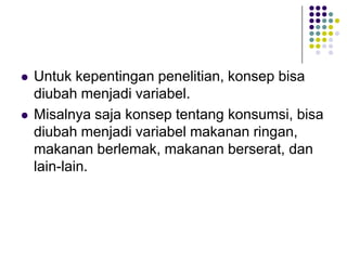  Untuk kepentingan penelitian, konsep bisa
diubah menjadi variabel.
 Misalnya saja konsep tentang konsumsi, bisa
diubah menjadi variabel makanan ringan,
makanan berlemak, makanan berserat, dan
lain-lain.
 