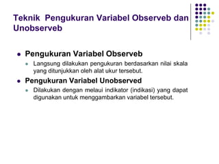 Teknik Pengukuran Variabel Observeb dan
Unobserveb
 Pengukuran Variabel Observeb
 Langsung dilakukan pengukuran berdasarkan nilai skala
yang ditunjukkan oleh alat ukur tersebut.
 Pengukuran Variabel Unobserved
 Dilakukan dengan melaui indikator (indikasi) yang dapat
digunakan untuk menggambarkan variabel tersebut.
 