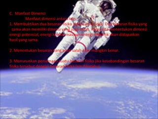 C. Manfaat Dimensi
         Manfaat dimensi antara lain:
1. Membuktikan dua besaran fisika setara atau tidak. Dua besaran fisika yang
 sama akan memiliki dmensi yang juga sama. Kalau kita menentukan dimensi
energi potensial, energi kinetik maupun energi mekanik akan didapatkan
hasil yang sama.

2. Menentukan besaran yang pasti salah atau mungkin benar.

3. Menurunkan persamaan suatu besaran fisika jika kesebandingan besaran
fisika tersebut dengan besaran fisika lain diketahui.
 